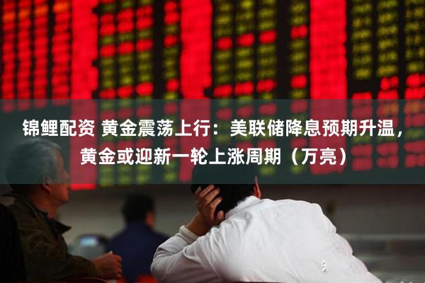 锦鲤配资 黄金震荡上行：美联储降息预期升温，黄金或迎新一轮上涨周期（万亮）