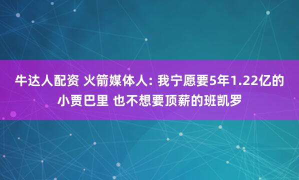 牛达人配资 火箭媒体人: 我宁愿要5年1.22亿的小贾巴里 也不想要顶薪的班凯罗