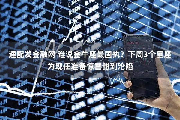 速配发金融网 谁说金牛座最固执？下周3个星座为现任准备惊喜甜到沦陷