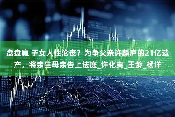 盘盘赢 子女人性沦丧？为争父亲许麟庐的21亿遗产，将亲生母亲告上法庭_许化夷_王龄_杨洋