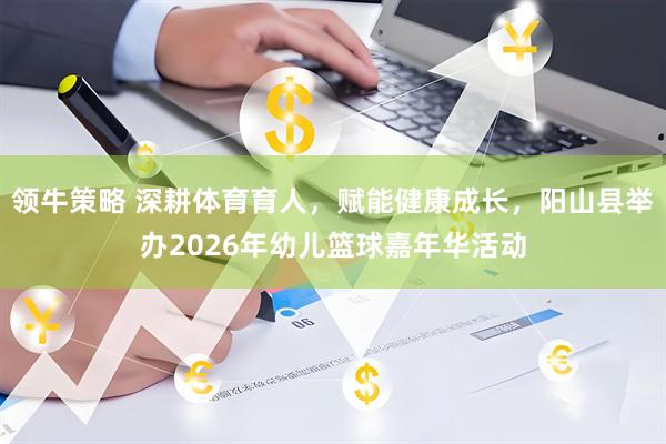 领牛策略 深耕体育育人,赋能健康成长,阳山县举办2026年幼儿篮球嘉年华活动
