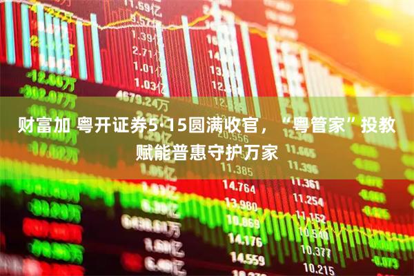 财富加 粤开证券5·15圆满收官，“粤管家”投教赋能普惠守护万家
