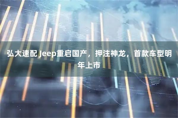 弘大速配 Jeep重启国产，押注神龙，首款车型明年上市