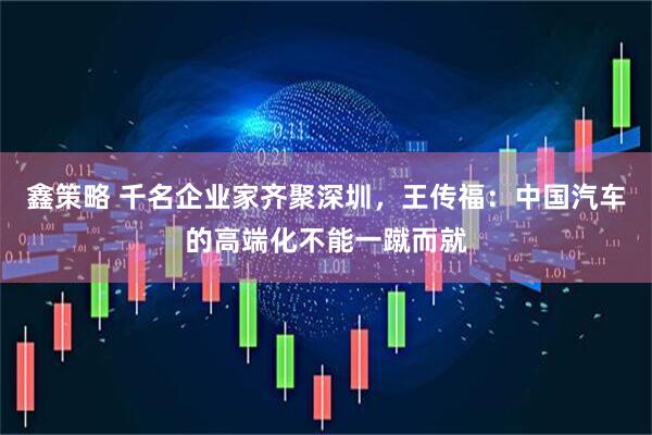 鑫策略 千名企业家齐聚深圳，王传福：中国汽车的高端化不能一蹴而就