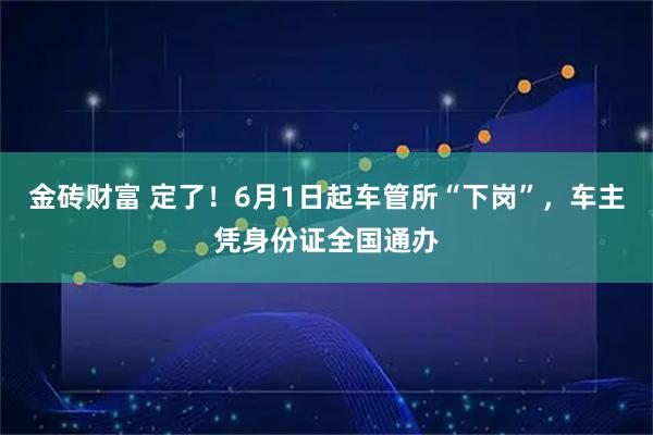 金砖财富 定了！6月1日起车管所“下岗”，车主凭身份证全国通办
