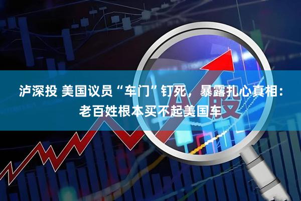 泸深投 美国议员“车门”钉死，暴露扎心真相：老百姓根本买不起美国车