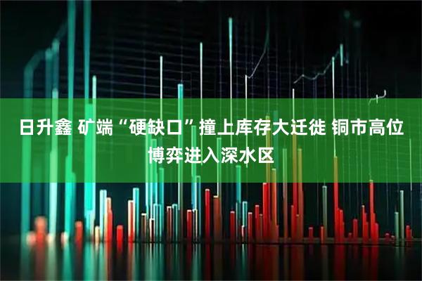 日升鑫 矿端“硬缺口”撞上库存大迁徙 铜市高位博弈进入深水区